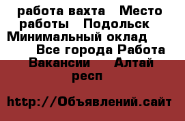 работа.вахта › Место работы ­ Подольск › Минимальный оклад ­ 36 000 - Все города Работа » Вакансии   . Алтай респ.